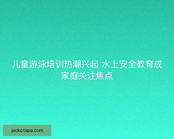 儿童游泳培训热潮兴起 水上安全教育成家庭关注焦点
