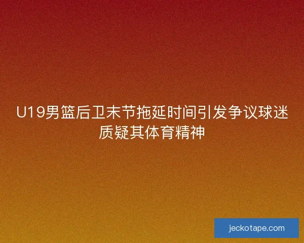 U19男篮后卫末节拖延时间引发争议球迷质疑其体育精神