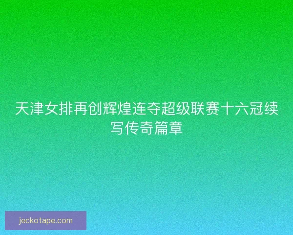 天津女排再创辉煌连夺超级联赛十六冠续写传奇篇章