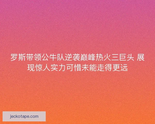 罗斯带领公牛队逆袭巅峰热火三巨头 展现惊人实力可惜未能走得更远
