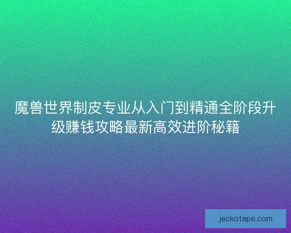 魔兽世界制皮专业从入门到精通全阶段升级赚钱攻略最新高效进阶秘籍