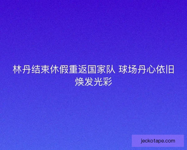 林丹结束休假重返国家队 球场丹心依旧焕发光彩 林丹结束休假重返国家队 球场丹心依旧焕发光彩