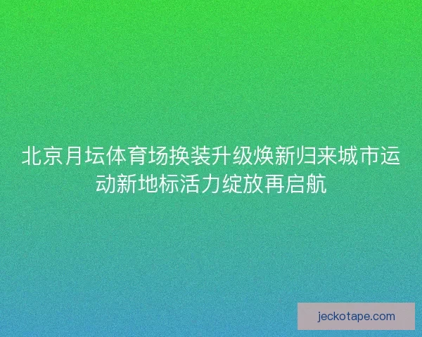 北京月坛体育场换装升级焕新归来城市运动新地标活力绽放再启航