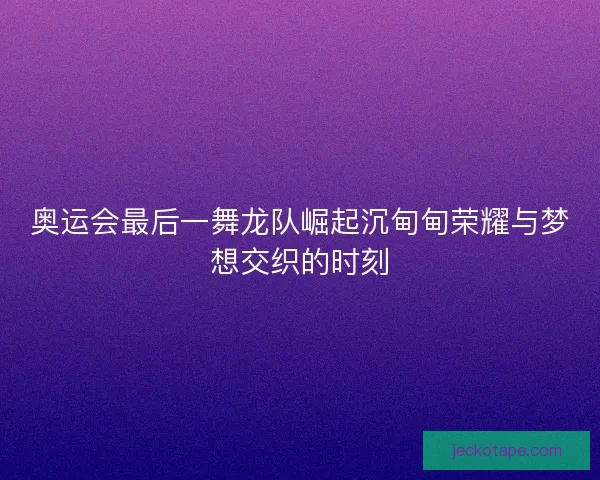 奥运会最后一舞龙队崛起沉甸甸荣耀与梦想交织的时刻 奥运会最后一舞龙队崛起沉甸甸荣耀与梦想交织的时刻