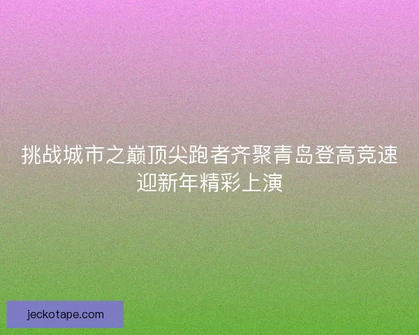 挑战城市之巅顶尖跑者齐聚青岛登高竞速迎新年精彩上演