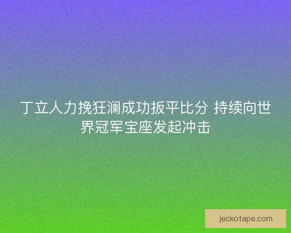 丁立人力挽狂澜成功扳平比分 持续向世界冠军宝座发起冲击