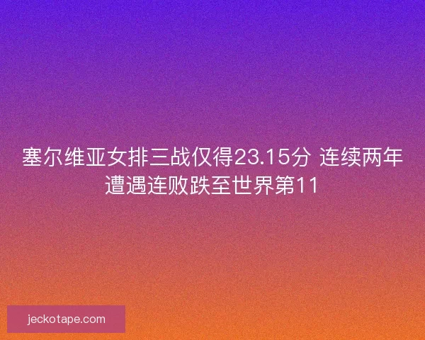 塞尔维亚女排三战仅得23.15分 连续两年遭遇连败跌至世界第11